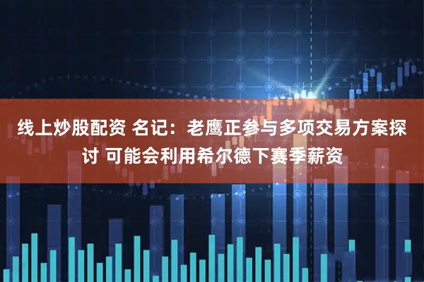 线上炒股配资 名记：老鹰正参与多项交易方案探讨 可能会利用希尔德下赛季薪资
