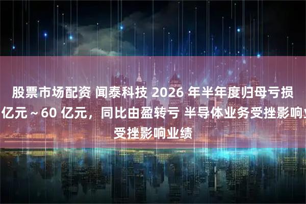 股票市场配资 闻泰科技 2026 年半年度归母亏损 40 亿元～60 亿元，同比由盈转亏 半导体业务受挫影响业绩